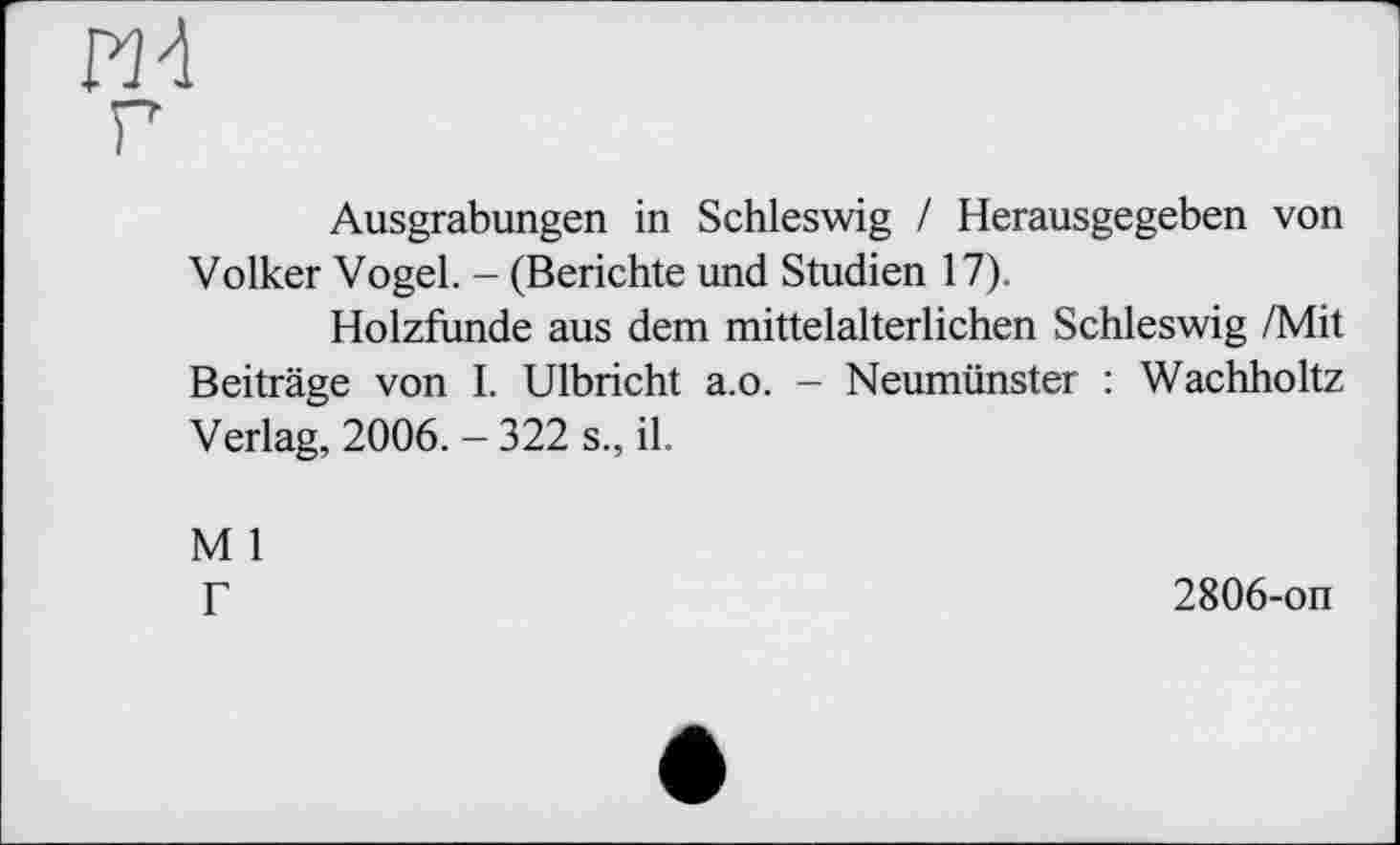 ﻿ж
Ausgrabungen in Schleswig / Herausgegeben von Volker Vogel. - (Berichte und Studien 17).
Holzfunde aus dem mittelalterlichen Schleswig /Mit Beiträge von I. Ulbricht a.o. - Neumünster : Wachholtz Verlag, 2006. - 322 s., il.
M 1
Г
2806-on